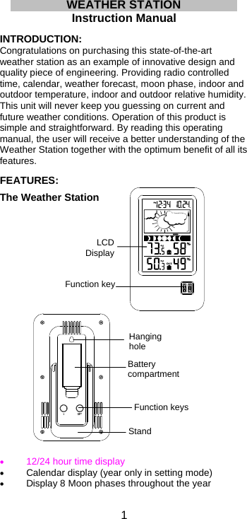  1LCD DisplayFunction keyStandFunction keysWEATHER STATION  Instruction Manual  INTRODUCTION: Congratulations on purchasing this state-of-the-art weather station as an example of innovative design and quality piece of engineering. Providing radio controlled time, calendar, weather forecast, moon phase, indoor and outdoor temperature, indoor and outdoor relative humidity. This unit will never keep you guessing on current and future weather conditions. Operation of this product is simple and straightforward. By reading this operating manual, the user will receive a better understanding of the Weather Station together with the optimum benefit of all its features.  FEATURES:  The Weather Station                                 12/24 hour time display  Calendar display (year only in setting mode)  Display 8 Moon phases throughout the year  Battery compartmentHanging hole 