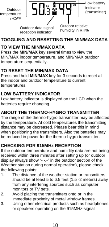  10Outdoor data signal reception indicator Outdoor temperaturein ºC/ºF Outdoor relative humidity in RH%        TOGGLING AND RESETTING THE MIN/MAX DATA  TO VIEW THE MIN/MAX DATA Press the MIN/MAX key several times to view the MIN/MAX indoor temperature, and MIN/MAX outdoor temperature sequentially.   TO RESET THE MIN/MAX DATA  Press and hold MIN/MAX key for 3 seconds to reset all the indoor and outdoor temperature to current temperatures.  LOW BATTERY INDICATOR Low battery indicator is displayed on the LCD when the batteries require changing.  ABOUT THE THERMO-HYGRO TRANSMITTER The range of the thermo-hygro transmitter may be affected by the temperature. At cold temperatures the transmitting distance may be decreased. Please bear this in mind when positioning the transmitters. Also the batteries may be reduced in power for the thermo-hygro transmitter.  CHECKING FOR 915MHz RECEPTION If the outdoor temperature and humidity data are not being received within three minutes after setting up (or outdoor display always show “- -.-” in the outdoor section of the Weather station during normal operation), please check the following points: 1.  The distance of the weather station or transmitters should be at least 5 to 6.5 feet (1.5 -2 meters) away from any interfering sources such as computer monitors or TV sets. 2.  Avoid placing the transmitters onto or in the immediate proximity of metal window frames. 3.  Using other electrical products such as headphones or speakers operating on the 915MHz-signal Low battery indicator (transmitter) 