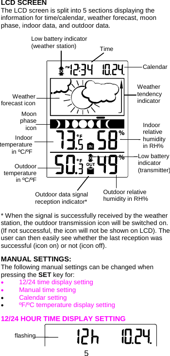  5Moon phase iconWeather tendency indicator Calendar Indoor relative humidity in RH% Indoor temperaturein ºC/ºFWeather forecast iconOutdoor data signal reception indicator* Outdoor temperature in ºC/ºFOutdoor relative humidity in RH% Time LCD SCREEN  The LCD screen is split into 5 sections displaying the information for time/calendar, weather forecast, moon phase, indoor data, and outdoor data.                        * When the signal is successfully received by the weather station, the outdoor transmission icon will be switched on. (If not successful, the icon will not be shown on LCD). The user can then easily see whether the last reception was successful (icon on) or not (icon off).  MANUAL SETTINGS: The following manual settings can be changed when pressing the SET key for:  12/24 time display setting  Manual time setting  Calendar setting  ºF/ºC temperature display setting  12/24 HOUR TIME DISPLAY SETTING   Low battery indicator (weather station) Low battery indicator (transmitter)  flashing