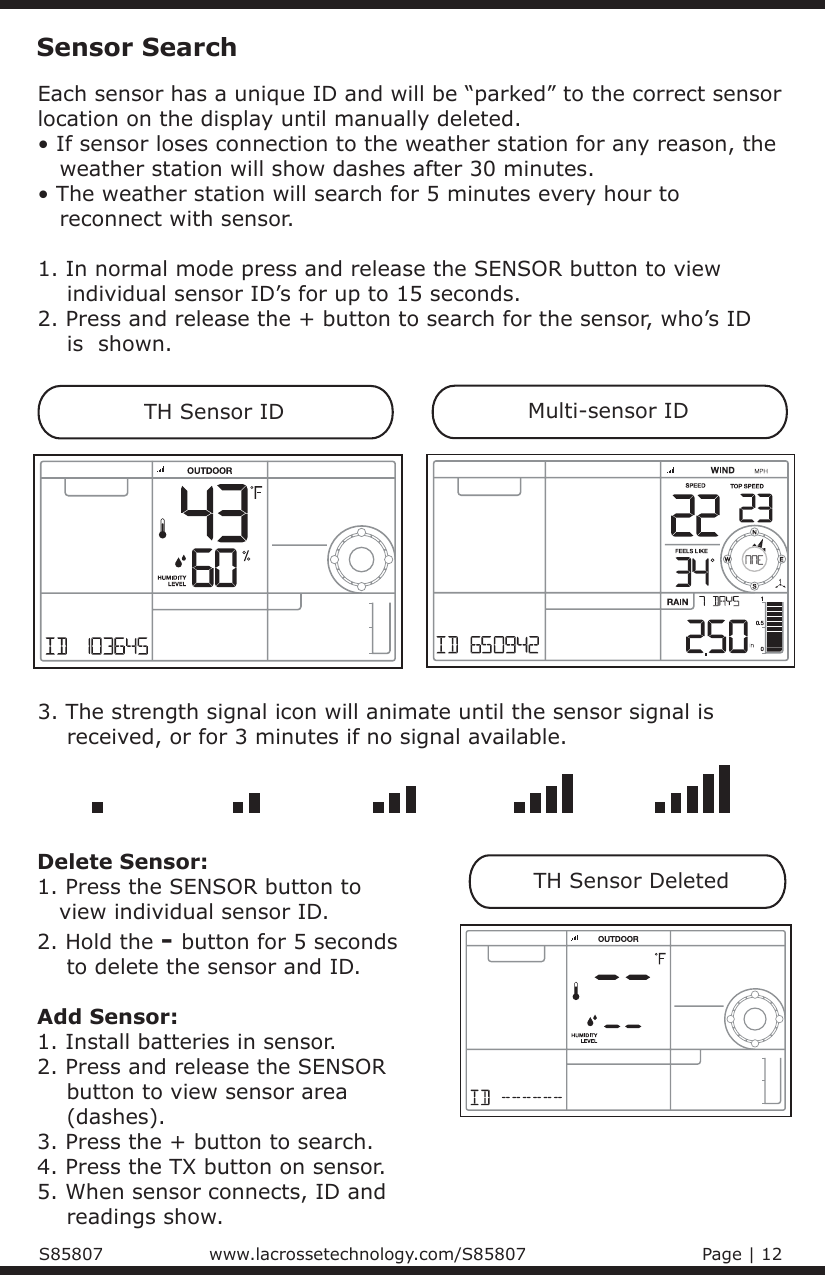 Each sensor has a unique ID and will be “parked” to the correct sensor location on the display until manually deleted.• If sensor loses connection to the weather station for any reason, the    weather station will show dashes after 30 minutes.• The weather station will search for 5 minutes every hour to    reconnect with sensor.1. In normal mode press and release the SENSOR button to view     individual sensor ID’s for up to 15 seconds. 2. Press and release the + button to search for the sensor, who’s ID     is  shown.Sensor SearchTH Sensor IDMulti-sensor IDTH Sensor Deleted3. The strength signal icon will animate until the sensor signal is     received, or for 3 minutes if no signal available.Delete Sensor:1. Press the SENSOR button to    view individual sensor ID.2. Hold the - button for 5 seconds     to delete the sensor and ID. Add Sensor:1. Install batteries in sensor.2. Press and release the SENSOR     button to view sensor area     (dashes).  3. Press the + button to search. 4. Press the TX button on sensor.5. When sensor connects, ID and     readings show.S85807                            www.lacrossetechnology.com/S85807                              Page | 12