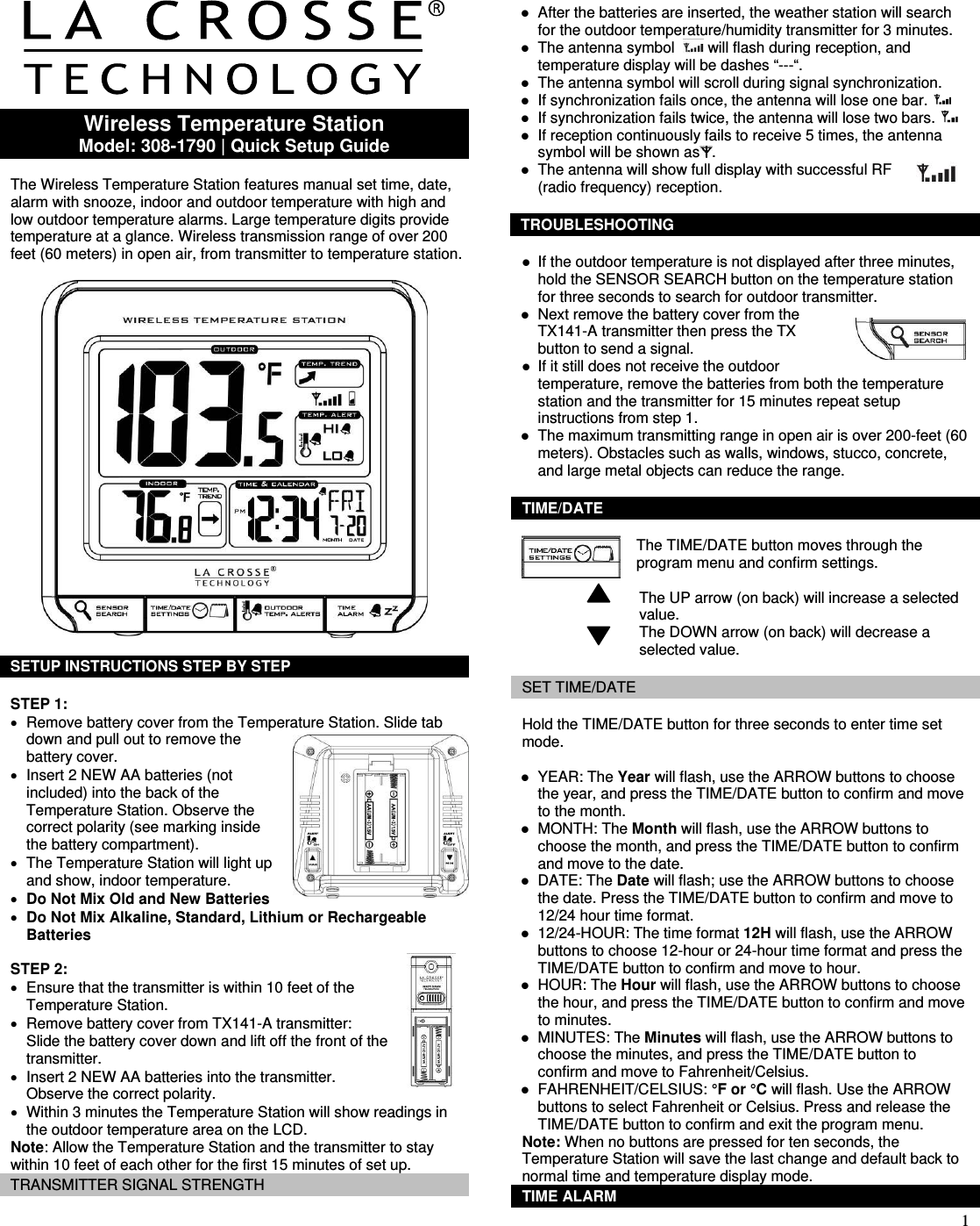  1     Wireless Temperature Station Model: 308-1790 | Quick Setup Guide  The Wireless Temperature Station features manual set time, date, alarm with snooze, indoor and outdoor temperature with high and low outdoor temperature alarms. Large temperature digits provide temperature at a glance. Wireless transmission range of over 200 feet (60 meters) in open air, from transmitter to temperature station.    SETUP INSTRUCTIONS STEP BY STEP   STEP 1: •  Remove battery cover from the Temperature Station. Slide tab down and pull out to remove the battery cover.  •  Insert 2 NEW AA batteries (not included) into the back of the Temperature Station. Observe the correct polarity (see marking inside the battery compartment).  •  The Temperature Station will light up and show, indoor temperature. • Do Not Mix Old and New Batteries • Do Not Mix Alkaline, Standard, Lithium or Rechargeable Batteries   STEP 2: •  Ensure that the transmitter is within 10 feet of the Temperature Station. •  Remove battery cover from TX141-A transmitter: Slide the battery cover down and lift off the front of the transmitter. •  Insert 2 NEW AA batteries into the transmitter. Observe the correct polarity. •  Within 3 minutes the Temperature Station will show readings in the outdoor temperature area on the LCD. Note: Allow the Temperature Station and the transmitter to stay within 10 feet of each other for the first 15 minutes of set up.  TRANSMITTER SIGNAL STRENGTH  z After the batteries are inserted, the weather station will search for the outdoor temperature/humidity transmitter for 3 minutes. z The antenna symbol    will flash during reception, and temperature display will be dashes “---“. z The antenna symbol will scroll during signal synchronization. z If synchronization fails once, the antenna will lose one bar.   z If synchronization fails twice, the antenna will lose two bars.   z If reception continuously fails to receive 5 times, the antenna symbol will be shown as .  z The antenna will show full display with successful RF (radio frequency) reception.   TROUBLESHOOTING  z If the outdoor temperature is not displayed after three minutes, hold the SENSOR SEARCH button on the temperature station for three seconds to search for outdoor transmitter.  z Next remove the battery cover from the TX141-A transmitter then press the TX button to send a signal. z If it still does not receive the outdoor temperature, remove the batteries from both the temperature station and the transmitter for 15 minutes repeat setup instructions from step 1.  z The maximum transmitting range in open air is over 200-feet (60  meters). Obstacles such as walls, windows, stucco, concrete, and large metal objects can reduce the range.  TIME/DATE  The TIME/DATE button moves through the program menu and confirm settings.                               The UP arrow (on back) will increase a selected                               value.                             The DOWN arrow (on back) will decrease a                              selected value.  SET TIME/DATE  Hold the TIME/DATE button for three seconds to enter time set mode.  z YEAR: The Year will flash, use the ARROW buttons to choose the year, and press the TIME/DATE button to confirm and move to the month. z MONTH: The Month will flash, use the ARROW buttons to choose the month, and press the TIME/DATE button to confirm and move to the date. z DATE: The Date will flash; use the ARROW buttons to choose the date. Press the TIME/DATE button to confirm and move to 12/24 hour time format. z 12/24-HOUR: The time format 12H will flash, use the ARROW buttons to choose 12-hour or 24-hour time format and press the TIME/DATE button to confirm and move to hour. z HOUR: The Hour will flash, use the ARROW buttons to choose the hour, and press the TIME/DATE button to confirm and move to minutes. z MINUTES: The Minutes will flash, use the ARROW buttons to choose the minutes, and press the TIME/DATE button to confirm and move to Fahrenheit/Celsius. z FAHRENHEIT/CELSIUS: °F or °C will flash. Use the ARROW buttons to select Fahrenheit or Celsius. Press and release the TIME/DATE button to confirm and exit the program menu. Note: When no buttons are pressed for ten seconds, the Temperature Station will save the last change and default back to normal time and temperature display mode. TIME ALARM 
