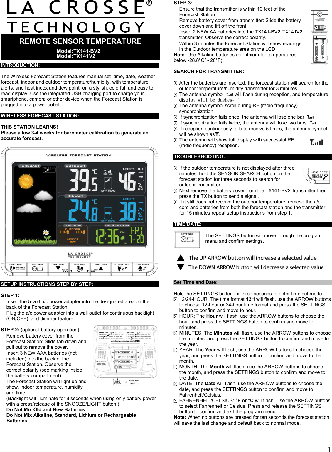  1         INTRODUCTION:  The Wireless Forecast Station features manual set  time, date, weather forecast, indoor and outdoor temperature/humidity, with temperature alerts, and heat index and dew point, on a stylish, colorful, and easy to read display. Use the integrated USB charging port to charge your smartphone, camera or other device when the Forecast Station is plugged into a power outlet.  WIRELESS FORECAST STATION:  THIS STATION LEARNS! Please allow 3-4 weeks for barometer calibration to generate an accurate forecast.    SETUP INSTRUCTIONS STEP BY STEP:   STEP 1:    Insert the 5-volt a/c power adapter into the designated area on the back of the Forecast Station.    Plug the a/c power adapter into a wall outlet for continuous backlight (ON/OFF), and dimmer feature.   STEP 2: (optional battery operation)   Remove battery cover from the Forecast Station: Slide tab down and pull out to remove the cover.    Insert 3 NEW AAA batteries (not included) into the back of the Forecast Station. Observe the correct polarity (see marking inside the battery compartment).   The Forecast Station will light up and show, indoor temperature, humidity and time.  (Backlight will illuminate for 8 seconds when using only battery power with a press/release of the SNOOZE/LIGHT button.)  Do Not Mix Old and New Batteries  Do Not Mix Alkaline, Standard, Lithium or Rechargeable Batteries   STEP 3:   Ensure that the transmitter is within 10 feet of the Forecast Station.   Remove battery cover from transmitter: Slide the battery cover down and lift off the front.   Insert 2 NEW AA batteries into the TX141-BV2, TX141V2 transmitter. Observe the correct polarity.   Within 3 minutes the Forecast Station will show readings in the Outdoor temperature area on the LCD. Note: Use Alkaline batteries (or Lithium for temperatures below -28.8°C/ - 20°F).  SEARCH FOR TRANSMITTER:   After the batteries are inserted, the forecast station will search for the outdoor temperature/humidity transmitter for 3 minutes.  The antenna symbol    will flash during reception, and temperature display will be dashes “---“.  The antenna symbol scroll during RF (radio frequency) synchronization.  If synchronization fails once, the antenna will lose one bar.    If synchronization fails twice, the antenna will lose two bars.    If reception continuously fails to receive 5 times, the antenna symbol will be shown as .   The antenna will show full display with successful RF (radio frequency) reception.   TROUBLESHOOTING:   If the outdoor temperature is not displayed after three minutes, hold the SENSOR SEARCH button on the forecast station for three seconds to search for outdoor transmitter.   Next remove the battery cover from the TX141-BV2  transmitter then press the TX button to send a signal.  If it still does not receive the outdoor temperature, remove the a/c cord and batteries from both the forecast station and the transmitter for 15 minutes repeat setup instructions from step 1.                                         TIME/DATE:   The SETTINGS button will move through the program menu and confirm settings.    Set Time and Date:  Hold the SETTINGS button for three seconds to enter time set mode.  12/24-HOUR: The time format 12H will flash, use the ARROW buttons to choose 12-hour or 24-hour time format and press the SETTINGS button to confirm and move to hour.  HOUR: The Hour will flash, use the ARROW buttons to choose the hour, and press the SETTINGS button to confirm and move to minutes.  MINUTES: The Minutes will flash, use the ARROW buttons to choose the minutes, and press the SETTINGS button to confirm and move to the year.  YEAR: The Year will flash, use the ARROW buttons to choose the year, and press the SETTINGS button to confirm and move to the month.  MONTH: The Month will flash, use the ARROW buttons to choose the month, and press the SETTINGS button to confirm and move to the date.  DATE: The Date will flash, use the ARROW buttons to choose the date, and press the SETTINGS button to confirm and move to Fahrenheit/Celsius.  FAHRENHEIT/CELSIUS: °F or °C will flash. Use the ARROW buttons to select Fahrenheit or Celsius. Press and release the SETTINGS button to confirm and exit the program menu. Note: When no buttons are pressed for ten seconds the forecast station will save the last change and default back to normal mode.   REMOTE SENSOR TEMPERATURE   Model:TX141-BV2Model:TX141V2  