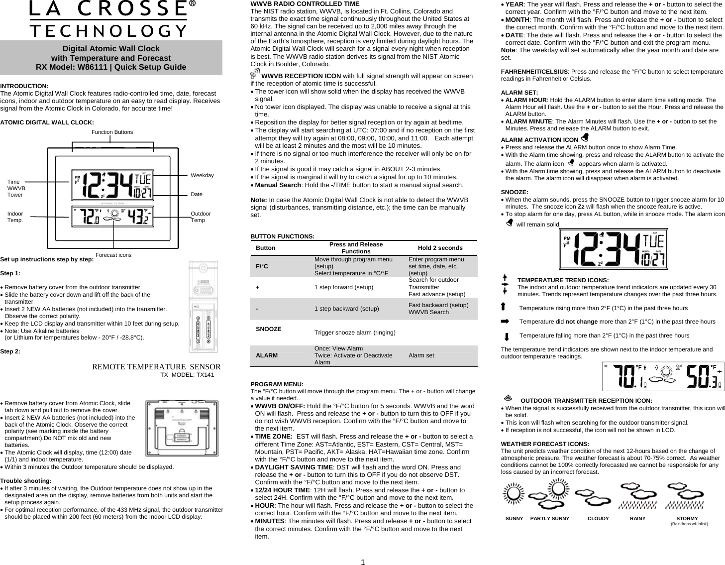  1       INTRODUCTION: The Atomic Digital Wall Clock features radio-controlled time, date, forecast icons, indoor and outdoor temperature on an easy to read display. Receives signal from the Atomic Clock in Colorado, for accurate time!  ATOMIC DIGITAL WALL CLOCK:      Set up instructions step by step:   Step 1:  • Remove battery cover from the outdoor transmitter. • Slide the battery cover down and lift off the back of the transmitter • Insert 2 NEW AA batteries (not included) into the transmitter. Observe the correct polarity. • Keep the LCD display and transmitter within 10 feet during setup. • Note: Use Alkaline batteries  (or Lithium for temperatures below - 20°F / -28.8°C).  Step 2:                                                  REMOTE TEMPERATURE  SENSOR                                                                                TX  MODEL: TX141    • Remove battery cover from Atomic Clock, slide tab down and pull out to remove the cover.  • Insert 2 NEW AA batteries (not included) into the back of the Atomic Clock. Observe the correct polarity (see marking inside the battery compartment).Do NOT mix old and new batteries.  • The Atomic Clock will display, time (12:00) date (1/1) and indoor temperature. • Within 3 minutes the Outdoor temperature should be displayed.  Trouble shooting: • If after 3 minutes of waiting, the Outdoor temperature does not show up in the designated area on the display, remove batteries from both units and start the setup process again. • For optimal reception performance, of the 433 MHz signal, the outdoor transmitter should be placed within 200 feet (60 meters) from the Indoor LCD display.    WWVB RADIO CONTROLLED TIME The NIST radio station, WWVB, is located in Ft. Collins, Colorado and transmits the exact time signal continuously throughout the United States at 60 kHz. The signal can be received up to 2,000 miles away through the internal antenna in the Atomic Digital Wall Clock. However, due to the nature of the Earth’s Ionosphere, reception is very limited during daylight hours. The Atomic Digital Wall Clock will search for a signal every night when reception is best. The WWVB radio station derives its signal from the NIST Atomic Clock in Boulder, Colorado.   WWVB RECEPTION ICON with full signal strength will appear on screen if the reception of atomic time is successful.  • The tower icon will show solid when the display has received the WWVB signal. • No tower icon displayed. The display was unable to receive a signal at this time. • Reposition the display for better signal reception or try again at bedtime. • The display will start searching at UTC: 07:00 and if no reception on the first attempt they will try again at 08:00, 09:00, 10:00, and 11:00.   Each attempt will be at least 2 minutes and the most will be 10 minutes.  • If there is no signal or too much interference the receiver will only be on for 2 minutes. • If the signal is good it may catch a signal in ABOUT 2-3 minutes.   • If the signal is marginal it will try to catch a signal for up to 10 minutes.  • Manual Search: Hold the -/TIME button to start a manual signal search.  Note: In case the Atomic Digital Wall Clock is not able to detect the WWVB signal (disturbances, transmitting distance, etc.); the time can be manually set.   BUTTON FUNCTIONS: Button  Press and Release Functions  Hold 2 seconds F/°C  Move through program menu (setup)                                    Select temperature in °C/°F         Enter program menu, set time, date, etc. (setup) +  1 step forward (setup)  Search for outdoor Transmitter             Fast advance (setup) -  1 step backward (setup)  Fast backward (setup)      WWVB Search SNOOZE   Trigger snooze alarm (ringing)      ALARM  Once: View Alarm                      Twice: Activate or Deactivate Alarm                                         Alarm set   PROGRAM MENU:  The °F/°C button will move through the program menu. The + or - button will change a value if needed.. • WWVB ON/OFF: Hold the °F/°C button for 5 seconds. WWVB and the word ON will flash.  Press and release the + or - button to turn this to OFF if you do not wish WWVB reception. Confirm with the °F/°C button and move to the next item. • TIME ZONE:  EST will flash. Press and release the + or - button to select a different Time Zone: AST=Atlantic, EST= Eastern, CST= Central, MST= Mountain, PST= Pacific, AKT= Alaska, HAT=Hawaiian time zone. Confirm with the °F/°C button and move to the next item. • DAYLIGHT SAVING TIME: DST will flash and the word ON. Press and release the + or - button to turn this to OFF if you do not observe DST. Confirm with the °F/°C button and move to the next item. • 12/24 HOUR TIME: 12H will flash. Press and release the + or - button to select 24H. Confirm with the °F/°C button and move to the next item. • HOUR: The hour will flash. Press and release the + or - button to select the correct hour. Confirm with the °F/°C button and move to the next item. • MINUTES: The minutes will flash. Press and release + or - button to select the correct minutes. Confirm with the °F/°C button and move to the next item. • YEAR: The year will flash. Press and release the + or - button to select the correct year. Confirm with the °F/°C button and move to the next item. • MONTH: The month will flash. Press and release the + or - button to select the correct month. Confirm with the °F/°C button and move to the next item. • DATE: The date will flash. Press and release the + or - button to select the correct date. Confirm with the °F/°C button and exit the program menu. Note: The weekday will set automatically after the year month and date are set.  FAHRENHEIT/CELSIUS: Press and release the °F/°C button to select temperature readings in Fahrenheit or Celsius.                     ALARM SET:  • ALARM HOUR: Hold the ALARM button to enter alarm time setting mode. The Alarm Hour will flash. Use the + or - button to set the Hour. Press and release the ALARM button.  • ALARM MINUTE: The Alarm Minutes will flash. Use the + or - button to set the Minutes. Press and release the ALARM button to exit. ALARM ACTIVATION ICON   • Press and release the ALARM button once to show Alarm Time.  • With the Alarm time showing, press and release the ALARM button to activate the alarm. The alarm icon     appears when alarm is activated.  • With the Alarm time showing, press and release the ALARM button to deactivate the alarm. The alarm icon will disappear when alarm is activated.   SNOOZE:   • When the alarm sounds, press the SNOOZE button to trigger snooze alarm for 10 minutes.  The snooze icon Zz will flash when the snooze feature is active. • To stop alarm for one day, press AL button, while in snooze mode. The alarm icon  will remain solid.   TEMPERATURE TREND ICONS:     The indoor and outdoor temperature trend indicators are updated every 30 minutes. Trends represent temperature changes over the past three hours.     Temperature rising more than 2°F (1°C) in the past three hours   Temperature did not change more than 2°F (1°C) in the past three hours    Temperature falling more than 2°F (1°C) in the past three hours  The temperature trend indicators are shown next to the indoor temperature and outdoor temperature readings.   OUTDOOR TRANSMITTER RECEPTION ICON: • When the signal is successfully received from the outdoor transmitter, this icon will be solid.  • This icon will flash when searching for the outdoor transmitter signal. • If reception is not successful, the icon will not be shown in LCD.  WEATHER FORECAST ICONS: The unit predicts weather condition of the next 12-hours based on the change of atmospheric pressure. The weather forecast is about 70-75% correct.  As weather conditions cannot be 100% correctly forecasted we cannot be responsible for any loss caused by an incorrect forecast.     Digital Atomic Wall Clock  with Temperature and Forecast RX Model: W86111 | Quick Setup GuideFunction Buttons Time WWVB Tower   Indoor Temp. Weekday   Date   Outdoor Temp Forecast icons SUNNY     PARTLY SUNNY             CLOUDY               RAINY                      STORMY                                                                                                                       (Raindrops will blink)      
