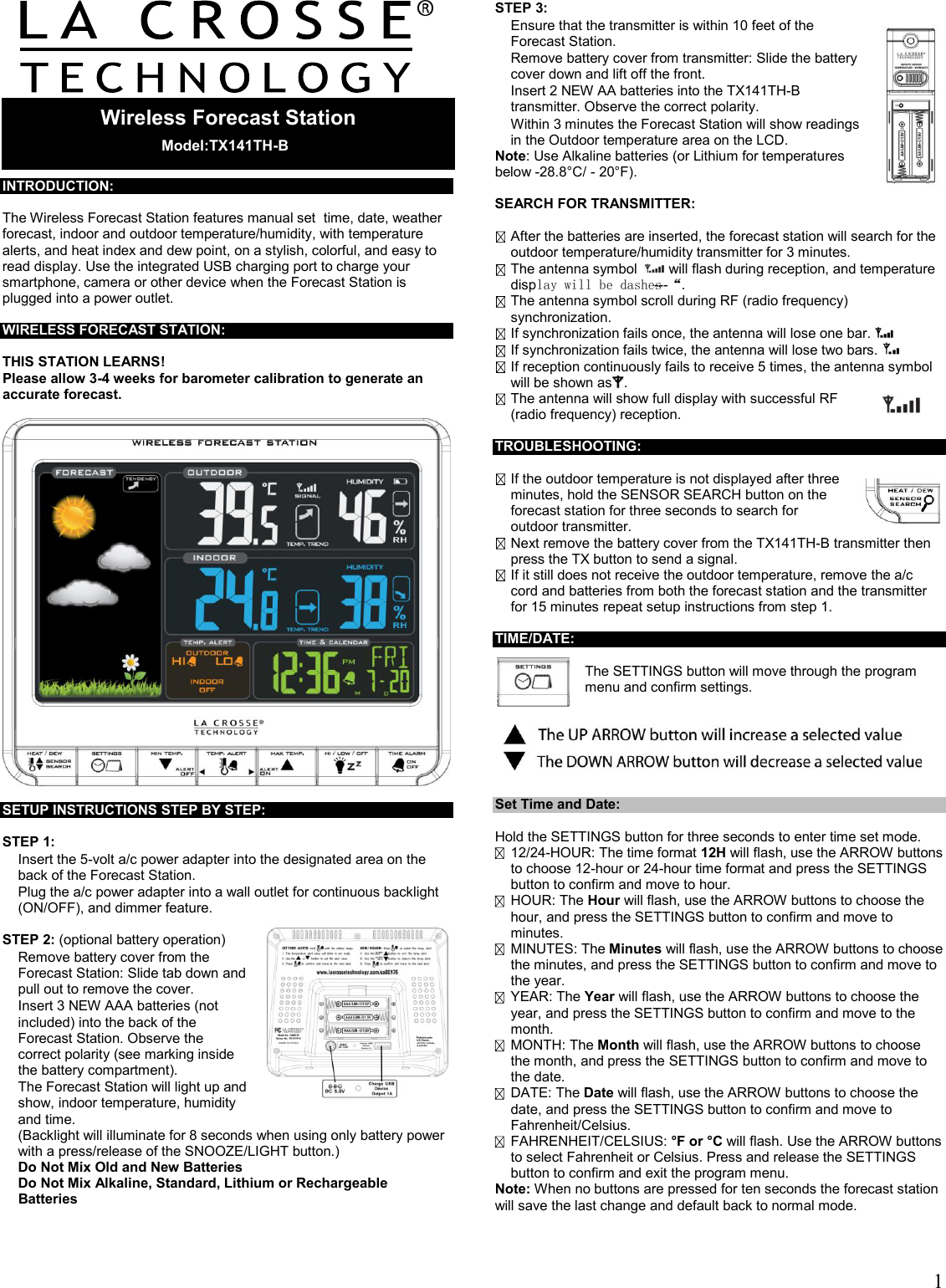  1         INTRODUCTION:  The Wireless Forecast Station features manual set  time, date, weather forecast, indoor and outdoor temperature/humidity, with temperature alerts, and heat index and dew point, on a stylish, colorful, and easy to read display. Use the integrated USB charging port to charge your smartphone, camera or other device when the Forecast Station is plugged into a power outlet.  WIRELESS FORECAST STATION:  THIS STATION LEARNS! Please allow 3-4 weeks for barometer calibration to generate an accurate forecast.    SETUP INSTRUCTIONS STEP BY STEP:   STEP 1:    Insert the 5-volt a/c power adapter into the designated area on the back of the Forecast Station.    Plug the a/c power adapter into a wall outlet for continuous backlight (ON/OFF), and dimmer feature.   STEP 2: (optional battery operation)   Remove battery cover from the Forecast Station: Slide tab down and pull out to remove the cover.    Insert 3 NEW AAA batteries (not included) into the back of the Forecast Station. Observe the correct polarity (see marking inside the battery compartment).   The Forecast Station will light up and show, indoor temperature, humidity and time.  (Backlight will illuminate for 8 seconds when using only battery power with a press/release of the SNOOZE/LIGHT button.)  Do Not Mix Old and New Batteries  Do Not Mix Alkaline, Standard, Lithium or Rechargeable Batteries   STEP 3:   Ensure that the transmitter is within 10 feet of the Forecast Station.   Remove battery cover from transmitter: Slide the battery cover down and lift off the front.   Insert 2 NEW AA batteries into the TX141TH-B transmitter. Observe the correct polarity.   Within 3 minutes the Forecast Station will show readings in the Outdoor temperature area on the LCD. Note: Use Alkaline batteries (or Lithium for temperatures below -28.8°C/ - 20°F).  SEARCH FOR TRANSMITTER:   After the batteries are inserted, the forecast station will search for the outdoor temperature/humidity transmitter for 3 minutes.  The antenna symbol    will flash during reception, and temperature display will be dashes “---“.  The antenna symbol scroll during RF (radio frequency) synchronization.  If synchronization fails once, the antenna will lose one bar.    If synchronization fails twice, the antenna will lose two bars.    If reception continuously fails to receive 5 times, the antenna symbol will be shown as .   The antenna will show full display with successful RF (radio frequency) reception.   TROUBLESHOOTING:   If the outdoor temperature is not displayed after three minutes, hold the SENSOR SEARCH button on the forecast station for three seconds to search for outdoor transmitter.   Next remove the battery cover from the TX141TH-B transmitter then press the TX button to send a signal.  If it still does not receive the outdoor temperature, remove the a/c cord and batteries from both the forecast station and the transmitter for 15 minutes repeat setup instructions from step 1.                                         TIME/DATE:   The SETTINGS button will move through the program menu and confirm settings.    Set Time and Date:  Hold the SETTINGS button for three seconds to enter time set mode.  12/24-HOUR: The time format 12H will flash, use the ARROW buttons to choose 12-hour or 24-hour time format and press the SETTINGS button to confirm and move to hour.  HOUR: The Hour will flash, use the ARROW buttons to choose the hour, and press the SETTINGS button to confirm and move to minutes.  MINUTES: The Minutes will flash, use the ARROW buttons to choose the minutes, and press the SETTINGS button to confirm and move to the year.  YEAR: The Year will flash, use the ARROW buttons to choose the year, and press the SETTINGS button to confirm and move to the month.  MONTH: The Month will flash, use the ARROW buttons to choose the month, and press the SETTINGS button to confirm and move to the date.  DATE: The Date will flash, use the ARROW buttons to choose the date, and press the SETTINGS button to confirm and move to Fahrenheit/Celsius.  FAHRENHEIT/CELSIUS: °F or °C will flash. Use the ARROW buttons to select Fahrenheit or Celsius. Press and release the SETTINGS button to confirm and exit the program menu. Note: When no buttons are pressed for ten seconds the forecast station will save the last change and default back to normal mode.   Wireless Forecast Station   Model:TX141TH-B  