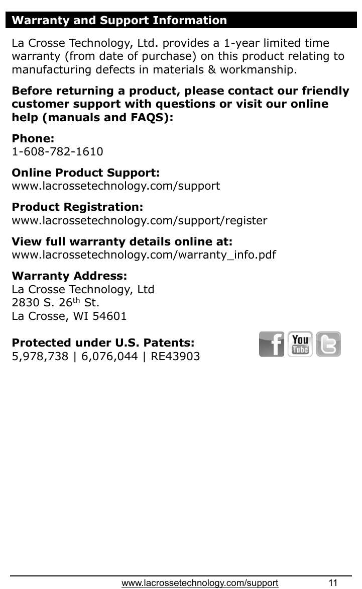 www.lacrossetechnology.com/support                   11  Warranty and Support Information  La Crosse Technology, Ltd. provides a 1-year limited time warranty (from date of purchase) on this product relating to manufacturing defects in materials &amp; workmanship.   Before returning a product, please contact our friendly customer support with questions or visit our online help (manuals and FAQS):  Phone:  1-608-782-1610  Online Product Support: www.lacrossetechnology.com/support    Product Registration:   www.lacrossetechnology.com/support/register   View full warranty details online at: www.lacrossetechnology.com/warranty_info.pdf   Warranty Address:   La Crosse Technology, Ltd   2830 S. 26th St. La Crosse, WI 54601  Protected under U.S. Patents: 5,978,738 | 6,076,044 | RE43903                   
