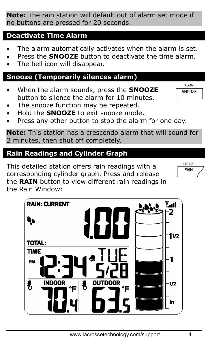 www.lacrossetechnology.com/support                   4   Note: The rain station will default out of alarm set mode if no buttons are pressed for 20 seconds.  Deactivate Time Alarm   The alarm automatically activates when the alarm is set.  Press the SNOOZE button to deactivate the time alarm.  The bell icon will disappear.  Snooze (Temporarily silences alarm)   When the alarm sounds, press the SNOOZE button to silence the alarm for 10 minutes.   The snooze function may be repeated.  Hold the SNOOZE to exit snooze mode.  Press any other button to stop the alarm for one day.  Note: This station has a crescendo alarm that will sound for 2 minutes, then shut off completely.  Rain Readings and Cylinder Graph  This detailed station offers rain readings with a corresponding cylinder graph. Press and release the RAIN button to view different rain readings in the Rain Window:    