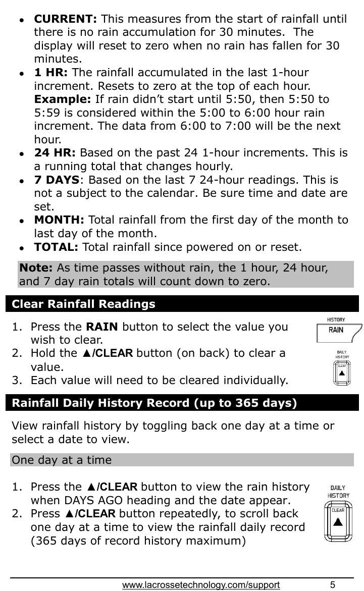 www.lacrossetechnology.com/support                   5   CURRENT: This measures from the start of rainfall until there is no rain accumulation for 30 minutes.  The display will reset to zero when no rain has fallen for 30 minutes.  1 HR: The rainfall accumulated in the last 1-hour increment. Resets to zero at the top of each hour. Example: If rain didn’t start until 5:50, then 5:50 to 5:59 is considered within the 5:00 to 6:00 hour rain increment. The data from 6:00 to 7:00 will be the next hour.  24 HR: Based on the past 24 1-hour increments. This is a running total that changes hourly.  7 DAYS: Based on the last 7 24-hour readings. This is not a subject to the calendar. Be sure time and date are set.  MONTH: Total rainfall from the first day of the month to last day of the month.  TOTAL: Total rainfall since powered on or reset.  Note: As time passes without rain, the 1 hour, 24 hour, and 7 day rain totals will count down to zero.  Clear Rainfall Readings  1. Press the RAIN button to select the value you wish to clear.  2. Hold the ▲/CLEAR button (on back) to clear a value. 3. Each value will need to be cleared individually.  Rainfall Daily History Record (up to 365 days)  View rainfall history by toggling back one day at a time or select a date to view.  One day at a time  1. Press the ▲/CLEAR button to view the rain history when DAYS AGO heading and the date appear.  2. Press ▲/CLEAR button repeatedly, to scroll back one day at a time to view the rainfall daily record (365 days of record history maximum)  