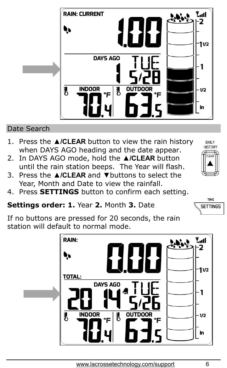 www.lacrossetechnology.com/support                   6                Date Search  1. Press the ▲/CLEAR button to view the rain history when DAYS AGO heading and the date appear. 2. In DAYS AGO mode, hold the ▲/CLEAR button until the rain station beeps.  The Year will flash.  3. Press the ▲/CLEAR and ▼buttons to select the Year, Month and Date to view the rainfall. 4. Press SETTINGS button to confirm each setting.  Settings order: 1. Year 2. Month 3. Date  If no buttons are pressed for 20 seconds, the rain station will default to normal mode.                