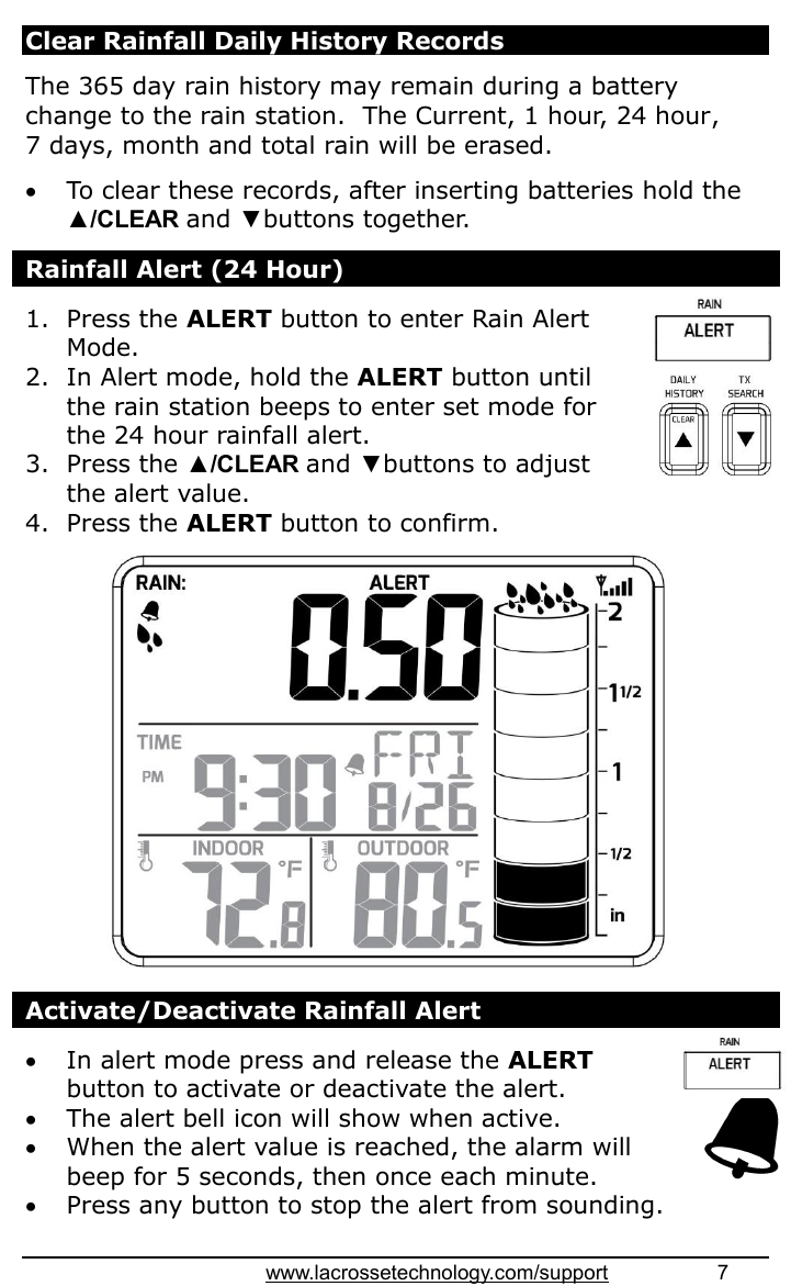 www.lacrossetechnology.com/support                   7  Clear Rainfall Daily History Records  The 365 day rain history may remain during a battery change to the rain station.  The Current, 1 hour, 24 hour,  7 days, month and total rain will be erased.   To clear these records, after inserting batteries hold the ▲/CLEAR and ▼buttons together.  Rainfall Alert (24 Hour)  1. Press the ALERT button to enter Rain Alert Mode. 2. In Alert mode, hold the ALERT button until the rain station beeps to enter set mode for the 24 hour rainfall alert. 3. Press the ▲/CLEAR and ▼buttons to adjust the alert value. 4. Press the ALERT button to confirm.                 Activate/Deactivate Rainfall Alert   In alert mode press and release the ALERT button to activate or deactivate the alert.  The alert bell icon will show when active.  When the alert value is reached, the alarm will beep for 5 seconds, then once each minute.  Press any button to stop the alert from sounding.  