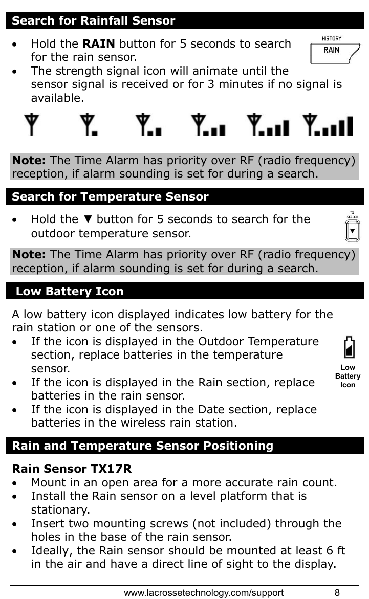 www.lacrossetechnology.com/support                   8  Search for Rainfall Sensor   Hold the RAIN button for 5 seconds to search for the rain sensor.  The strength signal icon will animate until the sensor signal is received or for 3 minutes if no signal is available.      Note: The Time Alarm has priority over RF (radio frequency) reception, if alarm sounding is set for during a search.  Search for Temperature Sensor   Hold the ▼ button for 5 seconds to search for the outdoor temperature sensor.  Note: The Time Alarm has priority over RF (radio frequency) reception, if alarm sounding is set for during a search.   Low Battery Icon                                                                                                                                          A low battery icon displayed indicates low battery for the rain station or one of the sensors.  If the icon is displayed in the Outdoor Temperature section, replace batteries in the temperature sensor.  If the icon is displayed in the Rain section, replace batteries in the rain sensor.  If the icon is displayed in the Date section, replace batteries in the wireless rain station.  Rain and Temperature Sensor Positioning  Rain Sensor TX17R  Mount in an open area for a more accurate rain count.  Install the Rain sensor on a level platform that is stationary.   Insert two mounting screws (not included) through the holes in the base of the rain sensor.  Ideally, the Rain sensor should be mounted at least 6 ft in the air and have a direct line of sight to the display. Low Battery Icon 