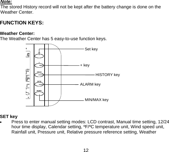  12  Note: The stored History record will not be kept after the battery change is done on the Weather Center.  FUNCTION KEYS:  Weather Center: The Weather Center has 5 easy-to-use function keys.               SET key • Press to enter manual setting modes: LCD contrast, Manual time setting, 12/24 hour time display, Calendar setting, ºF/ºC temperature unit, Wind speed unit, Rainfall unit, Pressure unit, Relative pressure reference setting, Weather MIN/MAX key Set key + key HISTORY key ALARM key 