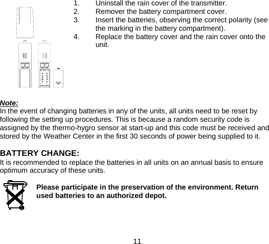  11  1.  Uninstall the rain cover of the transmitter. 2.  Remover the battery compartment cover. 3.  Insert the batteries, observing the correct polarity (see the marking in the battery compartment). 4.  Replace the battery cover and the rain cover onto the unit.       Note: In the event of changing batteries in any of the units, all units need to be reset by following the setting up procedures. This is because a random security code is assigned by the thermo-hygro sensor at start-up and this code must be received and stored by the Weather Center in the first 30 seconds of power being supplied to it.  BATTERY CHANGE: It is recommended to replace the batteries in all units on an annual basis to ensure optimum accuracy of these units.  Please participate in the preservation of the environment. Return used batteries to an authorized depot.    