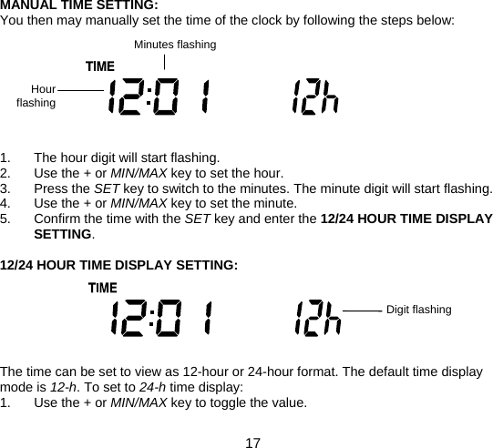  17  MANUAL TIME SETTING: You then may manually set the time of the clock by following the steps below:         1.  The hour digit will start flashing. 2. Use the + or MIN/MAX key to set the hour. 3. Press the SET key to switch to the minutes. The minute digit will start flashing. 4. Use the + or MIN/MAX key to set the minute. 5.  Confirm the time with the SET key and enter the 12/24 HOUR TIME DISPLAY SETTING.  12/24 HOUR TIME DISPLAY SETTING:       The time can be set to view as 12-hour or 24-hour format. The default time display mode is 12-h. To set to 24-h time display: 1. Use the + or MIN/MAX key to toggle the value. Minutes flashing Hour flashing  Digit flashing 