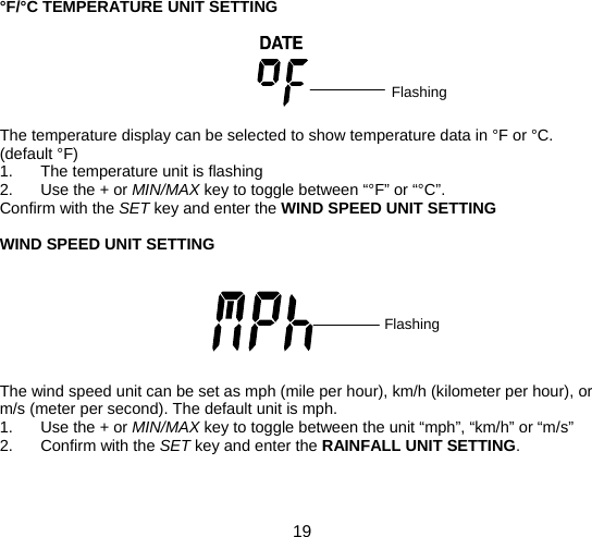  19  °F/°C TEMPERATURE UNIT SETTING       The temperature display can be selected to show temperature data in °F or °C. (default °F) 1.  The temperature unit is flashing 2. Use the + or MIN/MAX key to toggle between “°F” or “°C”. Confirm with the SET key and enter the WIND SPEED UNIT SETTING  WIND SPEED UNIT SETTING        The wind speed unit can be set as mph (mile per hour), km/h (kilometer per hour), or m/s (meter per second). The default unit is mph. 1. Use the + or MIN/MAX key to toggle between the unit “mph”, “km/h” or “m/s” 2. Confirm with the SET key and enter the RAINFALL UNIT SETTING.   Flashing Flashing 