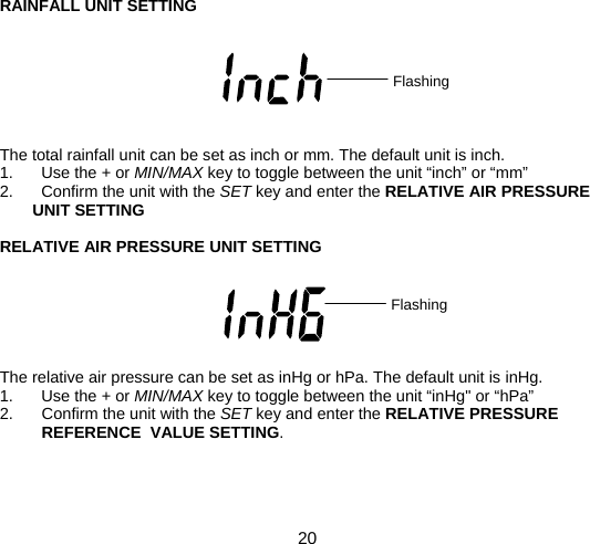  20  RAINFALL UNIT SETTING        The total rainfall unit can be set as inch or mm. The default unit is inch. 1. Use the + or MIN/MAX key to toggle between the unit “inch” or “mm” 2.  Confirm the unit with the SET key and enter the RELATIVE AIR PRESSURE UNIT SETTING  RELATIVE AIR PRESSURE UNIT SETTING       The relative air pressure can be set as inHg or hPa. The default unit is inHg. 1. Use the + or MIN/MAX key to toggle between the unit “inHg&quot; or “hPa” 2.  Confirm the unit with the SET key and enter the RELATIVE PRESSURE REFERENCE  VALUE SETTING.    Flashing Flashing 