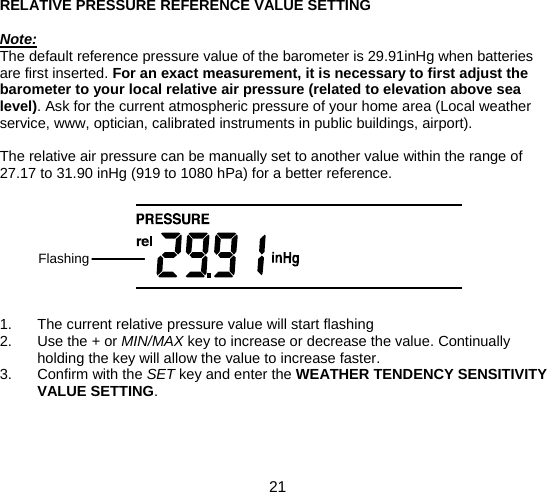  21  RELATIVE PRESSURE REFERENCE VALUE SETTING  Note: The default reference pressure value of the barometer is 29.91inHg when batteries are first inserted. For an exact measurement, it is necessary to first adjust the barometer to your local relative air pressure (related to elevation above sea level). Ask for the current atmospheric pressure of your home area (Local weather service, www, optician, calibrated instruments in public buildings, airport).  The relative air pressure can be manually set to another value within the range of 27.17 to 31.90 inHg (919 to 1080 hPa) for a better reference.         1.  The current relative pressure value will start flashing 2. Use the + or MIN/MAX key to increase or decrease the value. Continually holding the key will allow the value to increase faster. 3. Confirm with the SET key and enter the WEATHER TENDENCY SENSITIVITY VALUE SETTING.    Flashing