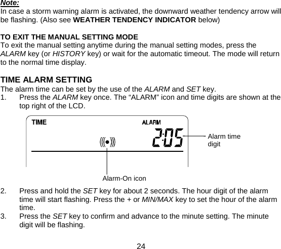  24  Alarm-On icon Note: In case a storm warning alarm is activated, the downward weather tendency arrow will be flashing. (Also see WEATHER TENDENCY INDICATOR below)  TO EXIT THE MANUAL SETTING MODE To exit the manual setting anytime during the manual setting modes, press the ALARM key (or HISTORY key) or wait for the automatic timeout. The mode will return to the normal time display.  TIME ALARM SETTING The alarm time can be set by the use of the ALARM and SET key. 1. Press the ALARM key once. The “ALARM” icon and time digits are shown at the top right of the LCD.          2.  Press and hold the SET key for about 2 seconds. The hour digit of the alarm time will start flashing. Press the + or MIN/MAX key to set the hour of the alarm time. 3. Press the SET key to confirm and advance to the minute setting. The minute digit will be flashing. Alarm timedigit 