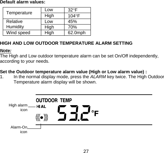  27  Default alarm values:  Low  32°F Temperature  High  104°F Low 45% Relative Humidity  High 70% Wind speed  High  62.0mph  HIGH AND LOW OUTDOOR TEMPERATURE ALARM SETTING  Note: The High and Low outdoor temperature alarm can be set On/Off independently, according to your needs.   Set the Outdoor temperature alarm value (High or Low alarm value) : 1.  In the normal display mode, press the ALARM key twice. The High Outdoor Temperature alarm display will be shown.           High alarm  icon Alarm-On  icon 