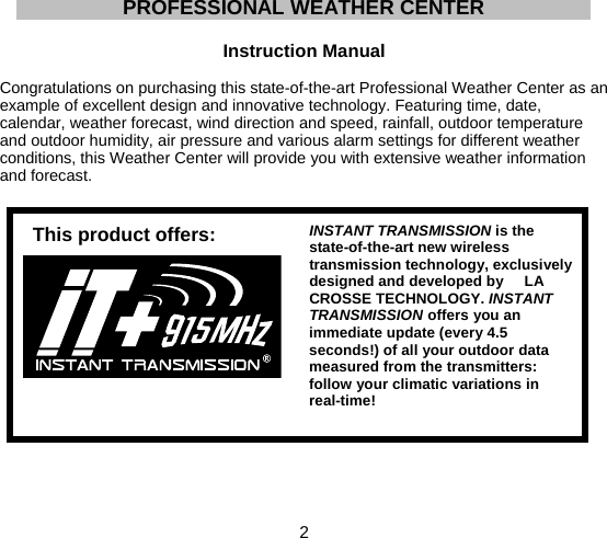  2  PROFESSIONAL WEATHER CENTER  Instruction Manual  Congratulations on purchasing this state-of-the-art Professional Weather Center as an example of excellent design and innovative technology. Featuring time, date, calendar, weather forecast, wind direction and speed, rainfall, outdoor temperature and outdoor humidity, air pressure and various alarm settings for different weather conditions, this Weather Center will provide you with extensive weather information and forecast.         INSTANT TRANSMISSION is the state-of-the-art new wireless transmission technology, exclusively designed and developed by     LA CROSSE TECHNOLOGY. INSTANT TRANSMISSION offers you an immediate update (every 4.5 seconds!) of all your outdoor data measured from the transmitters: follow your climatic variations in real-time!  This product offers:
