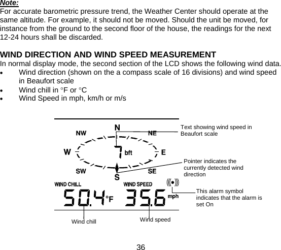  36  Note: For accurate barometric pressure trend, the Weather Center should operate at the same altitude. For example, it should not be moved. Should the unit be moved, for instance from the ground to the second floor of the house, the readings for the next 12-24 hours shall be discarded.  WIND DIRECTION AND WIND SPEED MEASUREMENT In normal display mode, the second section of the LCD shows the following wind data. • Wind direction (shown on the a compass scale of 16 divisions) and wind speed in Beaufort scale • Wind chill in °F or °C • Wind Speed in mph, km/h or m/s                Pointer indicates the currently detected wind direction  Text showing wind speed in Beaufort scale  Wind speed This alarm symbol indicates that the alarm is set On Wind chill 