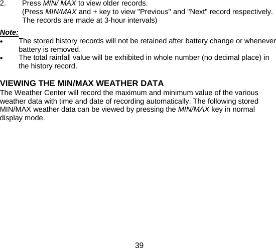  39  2. Press MIN/ MAX to view older records. (Press MIN/MAX and + key to view &quot;Previous&quot; and &quot;Next&quot; record respectively. The records are made at 3-hour intervals)  Note: • The stored history records will not be retained after battery change or whenever battery is removed. • The total rainfall value will be exhibited in whole number (no decimal place) in the history record.  VIEWING THE MIN/MAX WEATHER DATA The Weather Center will record the maximum and minimum value of the various weather data with time and date of recording automatically. The following stored MIN/MAX weather data can be viewed by pressing the MIN/MAX key in normal display mode.             