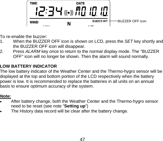  47          To re-enable the buzzer: 1.  When the BUZZER OFF icon is shown on LCD, press the SET key shortly and the BUZZER OFF icon will disappear. 2. Press ALARM key once to return to the normal display mode. The &quot;BUZZER OFF&quot; icon will no longer be shown. Then the alarm will sound normally.  LOW BATTERY INDICATOR The low battery indicator of the Weather Center and the Thermo-hygro sensor will be displayed at the top and bottom portion of the LCD respectively when the battery power is low. It is recommended to replace the batteries in all units on an annual basis to ensure optimum accuracy of the system.  Note: • After battery change, both the Weather Center and the Thermo-hygro sensor need to be reset (see note ”Setting up”) • The History data record will be clear after the battery change.    BUZZER OFF icon 