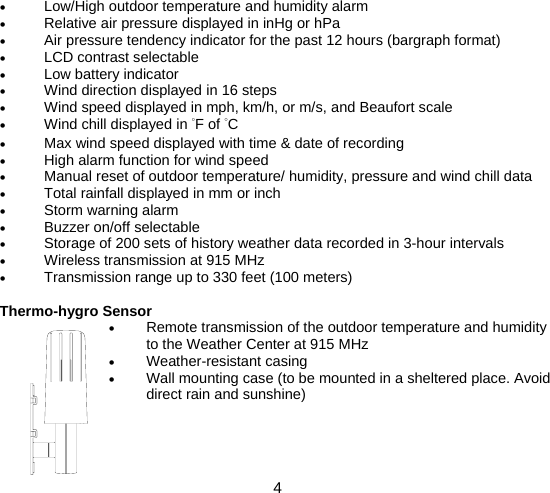  4  • Low/High outdoor temperature and humidity alarm • Relative air pressure displayed in inHg or hPa • Air pressure tendency indicator for the past 12 hours (bargraph format) • LCD contrast selectable • Low battery indicator • Wind direction displayed in 16 steps • Wind speed displayed in mph, km/h, or m/s, and Beaufort scale • Wind chill displayed in °F of °C • Max wind speed displayed with time &amp; date of recording • High alarm function for wind speed • Manual reset of outdoor temperature/ humidity, pressure and wind chill data • Total rainfall displayed in mm or inch • Storm warning alarm • Buzzer on/off selectable • Storage of 200 sets of history weather data recorded in 3-hour intervals • Wireless transmission at 915 MHz • Transmission range up to 330 feet (100 meters)  Thermo-hygro Sensor • Remote transmission of the outdoor temperature and humidity to the Weather Center at 915 MHz • Weather-resistant casing • Wall mounting case (to be mounted in a sheltered place. Avoid direct rain and sunshine)    