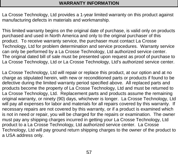  57  WARRANTY INFORMATION  La Crosse Technology, Ltd provides a 1-year limited warranty on this product against manufacturing defects in materials and workmanship.  This limited warranty begins on the original date of purchase, is valid only on products purchased and used in North America and only to the original purchaser of this product.  To receive warranty service, the purchaser must contact La Crosse Technology, Ltd for problem determination and service procedures.  Warranty service can only be performed by a La Crosse Technology, Ltd authorized service center.  The original dated bill of sale must be presented upon request as proof of purchase to La Crosse Technology, Ltd or La Crosse Technology, Ltd’s authorized service center.  La Crosse Technology, Ltd will repair or replace this product, at our option and at no charge as stipulated herein, with new or reconditioned parts or products if found to be defective during the limited warranty period specified above.  All replaced parts and products become the property of La Crosse Technology, Ltd and must be returned to La Crosse Technology, Ltd.  Replacement parts and products assume the remaining original warranty, or ninety (90) days, whichever is longer.  La Crosse Technology, Ltd will pay all expenses for labor and materials for all repairs covered by this warranty.  If necessary repairs are not covered by this warranty, or if a product is examined which is not in need or repair, you will be charged for the repairs or examination.  The owner must pay any shipping charges incurred in getting your La Crosse Technology, Ltd product to a La Crosse Technology, Ltd authorized service center.  La Crosse Technology, Ltd will pay ground return shipping charges to the owner of the product to a USA address only.  