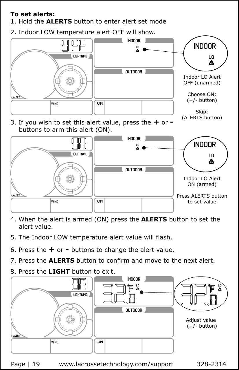 Page | 19         www.lacrossetechnology.com/support           328-23144. When the alert is armed (ON) press the ALERTS button to set the     alert value.5. The Indoor LOW temperature alert value will ash. 6. Press the + or - buttons to change the alert value.7. Press the ALERTS button to conrm and move to the next alert.8. Press the LIGHT button to exit.To set alerts:1. Hold the ALERTS button to enter alert set mode2. Indoor LOW temperature alert OFF will show.3. If you wish to set this alert value, press the + or -     buttons to arm this alert (ON).Indoor LO Alert OFF (unarmed)Choose ON: (+/- button)Skip: (ALERTS button)Indoor LO AlertON (armed)Press ALERTS button to set valueAdjust value:(+/- button)