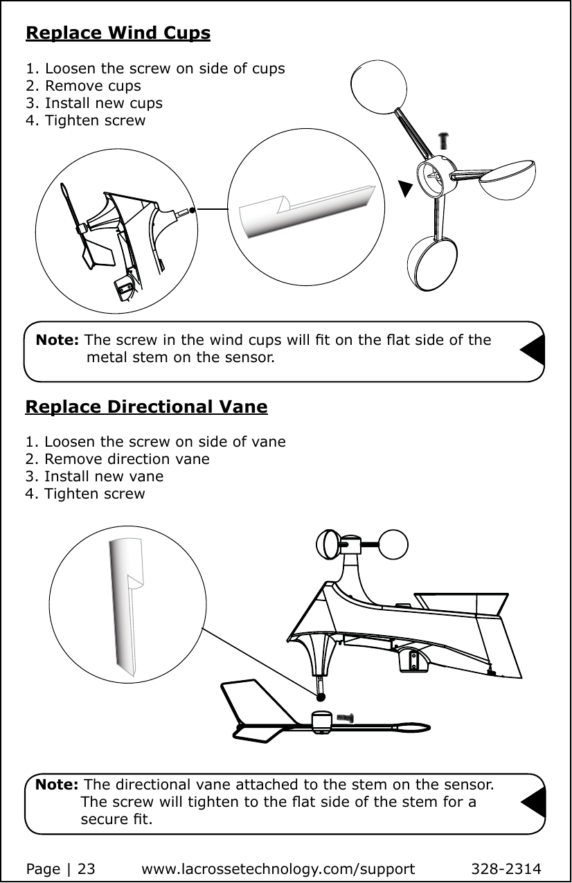 Replace Directional Vane1. Loosen the screw on side of vane2. Remove direction vane3. Install new vane4. Tighten screw  Note: The directional vane attached to the stem on the sensor.            The screw will tighten to the at side of the stem for a            secure t.Replace Wind Cups1. Loosen the screw on side of cups2. Remove cups3. Install new cups4. Tighten screw  Note: The screw in the wind cups will t on the at side of the             metal stem on the sensor.Page | 23         www.lacrossetechnology.com/support           328-2314