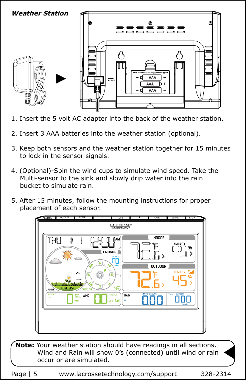 1. Insert the 5 volt AC adapter into the back of the weather station.2. Insert 3 AAA batteries into the weather station (optional).3. Keep both sensors and the weather station together for 15 minutes     to lock in the sensor signals.4. (Optional)-Spin the wind cups to simulate wind speed. Take the     Multi-sensor to the sink and slowly drip water into the rain     bucket to simulate rain.5. After 15 minutes, follow the mounting instructions for proper     placement of each sensor.Weather Station  Note: Your weather station should have readings in all sections.             Wind and Rain will show 0’s (connected) until wind or rain             occur or are simulated.Page | 5          www.lacrossetechnology.com/support           328-2314ALERTSW/CHILL TEMP -SET +RAIN WIND LIGHT