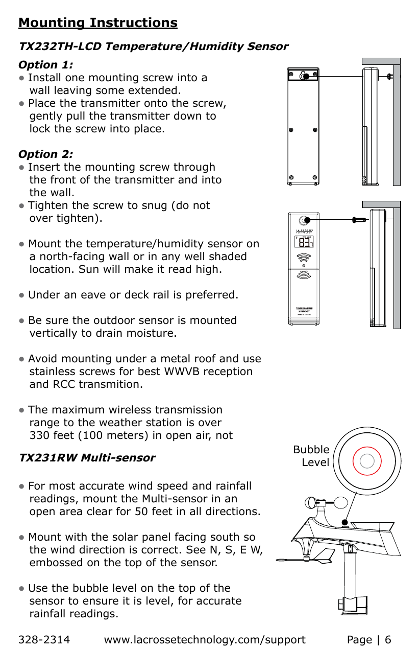 Mounting InstructionsOption 1:• Install one mounting screw into a    wall leaving some extended.• Place the transmitter onto the screw,   gently pull the transmitter down to    lock the screw into place. Option 2:   • Insert the mounting screw through    the front of the transmitter and into    the wall. • Tighten the screw to snug (do not    over tighten).• Mount the temperature/humidity sensor on    a north-facing wall or in any well shaded    location. Sun will make it read high.• Under an eave or deck rail is preferred. • Be sure the outdoor sensor is mounted    vertically to drain moisture.• Avoid  mounting  under  a  metal  roof  and  use           stainless screws for best WWVB reception      and RCC transmition.• The maximum wireless transmission    range to the weather station is over    330 feet (100 meters) in open air, not TX232TH-LCD Temperature/Humidity Sensor• For most accurate wind speed and rainfall    readings, mount the Multi-sensor in an    open area clear for 50 feet in all directions. • Mount with the solar panel facing south so    the wind direction is correct. See N, S, E W,     embossed on the top of the sensor.• Use the bubble level on the top of the    sensor to ensure it is level, for accurate    rainfall readings.TX231RW Multi-sensorBubbleLevel328-2314         www.lacrossetechnology.com/support           Page | 6