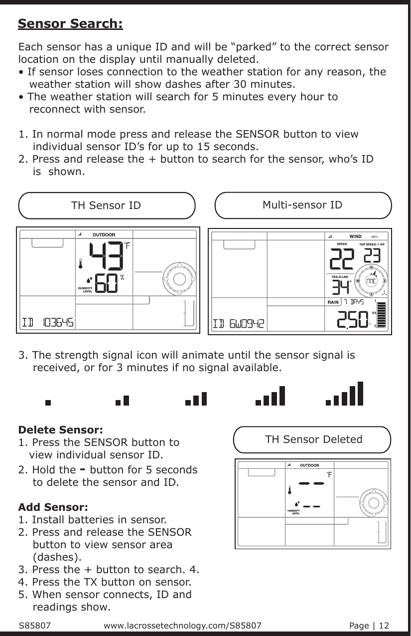 Each sensor has a unique ID and will be “parked” to the correct sensor location on the display until manually deleted.• If sensor loses connection to the weather station for any reason, the    weather station will show dashes after 30 minutes.• The weather station will search for 5 minutes every hour to    reconnect with sensor.1. In normal mode press and release the SENSOR button to view     individual sensor ID’s for up to 15 seconds. 2. Press and release the + button to search for the sensor, who’s ID     is  shown.Sensor Search:TH Sensor IDMulti-sensor IDTH Sensor Deleted3. The strength signal icon will animate until the sensor signal is     received, or for 3 minutes if no signal available.Delete Sensor:1. Press the SENSOR button to    view individual sensor ID.2. Hold the - button for 5 seconds     to delete the sensor and ID. Add Sensor:1. Install batteries in sensor.2. Press and release the SENSOR     button to view sensor area     (dashes).  3. Press the + button to search. 4. 4. Press the TX button on sensor.5. When sensor connects, ID and     readings show.S85807                            www.lacrossetechnology.com/S85807                              Page | 12