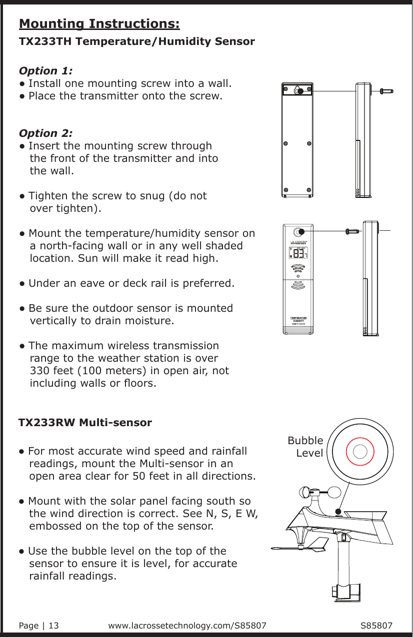 Mounting Instructions:Option 1:• Install one mounting screw into a wall.• Place the transmitter onto the screw.   Option 2:   • Insert the mounting screw through    the front of the transmitter and into    the wall. • Tighten the screw to snug (do not    over tighten).• Mount the temperature/humidity sensor on    a north-facing wall or in any well shaded    location. Sun will make it read high.• Under an eave or deck rail is preferred. • Be sure the outdoor sensor is mounted    vertically to drain moisture.• The maximum wireless transmission    range to the weather station is over    330 feet (100 meters) in open air, not    including walls or oors.TX233TH Temperature/Humidity Sensor• For most accurate wind speed and rainfall    readings, mount the Multi-sensor in an    open area clear for 50 feet in all directions. • Mount with the solar panel facing south so    the wind direction is correct. See N, S, E W,     embossed on the top of the sensor.• Use the bubble level on the top of the    sensor to ensure it is level, for accurate    rainfall readings.TX233RW Multi-sensorBubbleLevelPage | 13                          www.lacrossetechnology.com/S85807                                S85807 