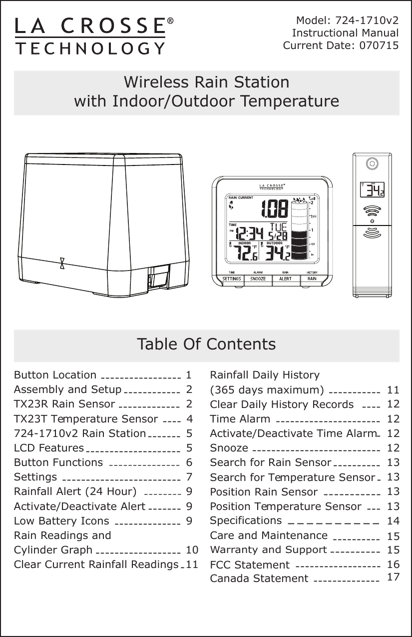 Model: 724-1710v2Instructional  Manual  Current Date: 070715Wireless Rain Stationwith Indoor/Outdoor TemperatureTable Of ContentsButton LocationAssembly and SetupTX23R Rain SensorTX23T Temperature Sensor724-1710v2 Rain StationLCD FeaturesButton FunctionsSettingsRainfall Alert (24 Hour)Activate/Deactivate AlertLow Battery IconsRain Readings and Cylinder GraphClear Current Rainfall ReadingsRainfall Daily History(365 days maximum) -----------Clear Daily History RecordsTime AlarmActivate/Deactivate Time AlarmSnoozeSearch for Rain SensorSearch for Temperature SensorPosition Rain SensorPosition Temperature SensorWarranty and SupportCare and MaintenanceFCC Statement15422510991176911121212121514131313131516------------------------------------------------------------------------------------------------------------------------------------------------------------------------------------------------------------------------------------------------------------------------------------------------SpecificationsCanada Statement -------------- 17