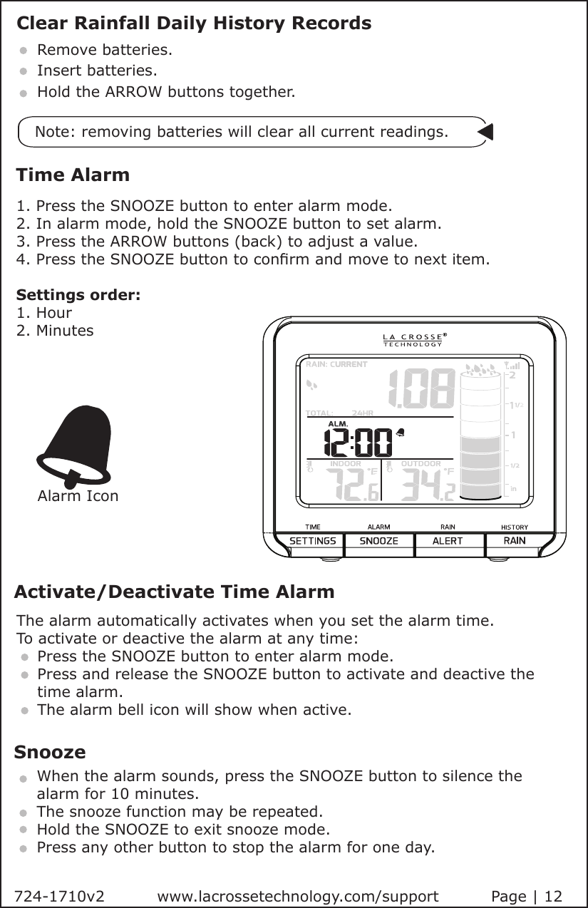 724-1710v2          www.lacrossetechnology.com/support          Page | 12Clear Rainfall Daily History RecordsRemove batteries.Insert batteries.Hold the ARROW buttons together.  Note: removing batteries will clear all current readings.Time Alarm1. Press the SNOOZE button to enter alarm mode.    2. In alarm mode, hold the SNOOZE button to set alarm.3. Press the ARROW buttons (back) to adjust a value.4. Press the SNOOZE button to conrm and move to next item.Settings order:1. Hour 2. MinutesSnoozeActivate/Deactivate Time AlarmThe alarm automatically activates when you set the alarm time. To activate or deactive the alarm at any time:    Press the SNOOZE button to enter alarm mode.       Press and release the SNOOZE button to activate and deactive the       time alarm.    The alarm bell icon will show when active.      When the alarm sounds, press the SNOOZE button to silence the      alarm for 10 minutes.    The snooze function may be repeated.    Hold the SNOOZE to exit snooze mode.    Press any other button to stop the alarm for one day.Alarm Icon
