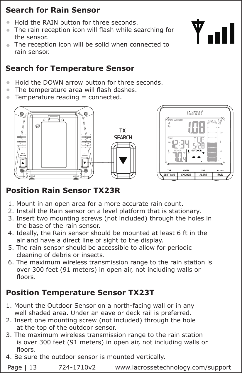 Position Rain Sensor TX23R 1. Mount in an open area for a more accurate rain count. 2. Install the Rain sensor on a level platform that is stationary.  3. Insert two mounting screws (not included) through the holes in      the base of the rain sensor. 4. Ideally, the Rain sensor should be mounted at least 6 ft in the      air and have a direct line of sight to the display. 5. The rain sensor should be accessible to allow for periodic      cleaning of debris or insects. 6. The maximum wireless transmission range to the rain station is      over 300 feet (91 meters) in open air, not including walls or      oors.Position Temperature Sensor TX23T1. Mount the Outdoor Sensor on a north-facing wall or in any     well shaded area. Under an eave or deck rail is preferred. 2. Insert one mounting screw (not included) through the hole      at the top of the outdoor sensor.3. The maximum wireless transmission range to the rain station               is over 300 feet (91 meters) in open air, not including walls or      oors.4. Be sure the outdoor sensor is mounted vertically.Search for Rain SensorHold the RAIN button for three seconds.The rain reception icon will ash while searching for the sensor.The reception icon will be solid when connected to rain sensor.Search for Temperature SensorHold the DOWN arrow button for three seconds.The temperature area will ash dashes.Temperature reading = connected.Page | 13          724-1710v2         www.lacrossetechnology.com/support          