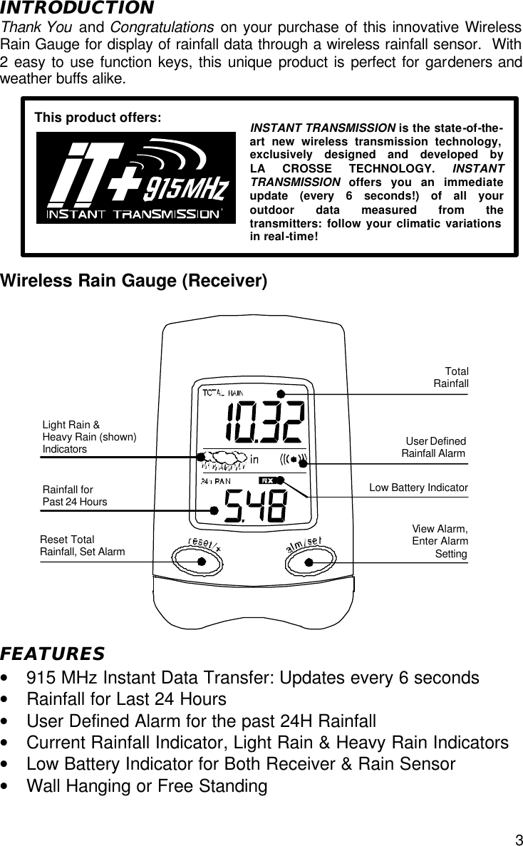  3 INTRODUCTION Thank You  and Congratulations on your purchase of this innovative Wireless Rain Gauge for display of rainfall data through a wireless rainfall sensor.  With 2 easy to use function keys, this unique product is perfect for gardeners and weather buffs alike.          Wireless Rain Gauge (Receiver)                  FEATURES • 915 MHz Instant Data Transfer: Updates every 6 seconds • Rainfall for Last 24 Hours • User Defined Alarm for the past 24H Rainfall • Current Rainfall Indicator, Light Rain &amp; Heavy Rain Indicators • Low Battery Indicator for Both Receiver &amp; Rain Sensor • Wall Hanging or Free Standing  Low Battery Indicator Rainfall for  Past 24 Hours  User Defined Rainfall Alarm Light Rain &amp;  Heavy Rain (shown)  Indicators  Total Rainfall Reset Total Rainfall, Set Alarm View Alarm, Enter Alarm Setting    INSTANT TRANSMISSION is the state-of-the-art new wireless transmission technology, exclusively designed and developed by     LA CROSSE TECHNOLOGY. INSTANT TRANSMISSION offers you an immediate update (every 6 seconds!) of all your outdoor data measured from the transmitters: follow your climatic variations in real-time! This product offers: 