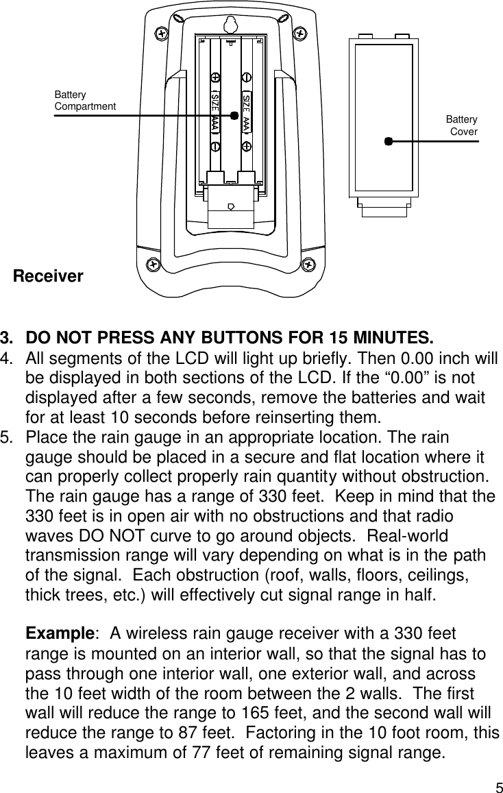  5                   3. DO NOT PRESS ANY BUTTONS FOR 15 MINUTES. 4. All segments of the LCD will light up briefly. Then 0.00 inch will be displayed in both sections of the LCD. If the “0.00” is not displayed after a few seconds, remove the batteries and wait for at least 10 seconds before reinserting them. 5. Place the rain gauge in an appropriate location. The rain gauge should be placed in a secure and flat location where it can properly collect properly rain quantity without obstruction. The rain gauge has a range of 330 feet.  Keep in mind that the 330 feet is in open air with no obstructions and that radio waves DO NOT curve to go around objects.  Real-world transmission range will vary depending on what is in the path of the signal.  Each obstruction (roof, walls, floors, ceilings, thick trees, etc.) will effectively cut signal range in half.    Example:  A wireless rain gauge receiver with a 330 feet range is mounted on an interior wall, so that the signal has to pass through one interior wall, one exterior wall, and across the 10 feet width of the room between the 2 walls.  The first wall will reduce the range to 165 feet, and the second wall will reduce the range to 87 feet.  Factoring in the 10 foot room, this leaves a maximum of 77 feet of remaining signal range.   Battery Cover Battery  Compartment Receiver 