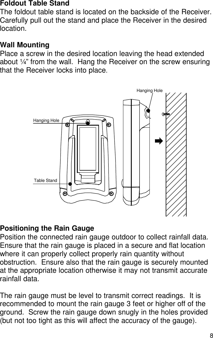  8  Foldout Table Stand The foldout table stand is located on the backside of the Receiver.  Carefully pull out the stand and place the Receiver in the desired location.   Wall Mounting Place a screw in the desired location leaving the head extended about ¼” from the wall.  Hang the Receiver on the screw ensuring that the Receiver locks into place.                   Positioning the Rain Gauge Position the connected rain gauge outdoor to collect rainfall data. Ensure that the rain gauge is placed in a secure and flat location where it can properly collect properly rain quantity without obstruction.  Ensure also that the rain gauge is securely mounted at the appropriate location otherwise it may not transmit accurate rainfall data.    The rain gauge must be level to transmit correct readings.  It is recommended to mount the rain gauge 3 feet or higher off of the ground.  Screw the rain gauge down snugly in the holes provided (but not too tight as this will affect the accuracy of the gauge).   Hanging Hole Hanging Hole Table Stand 