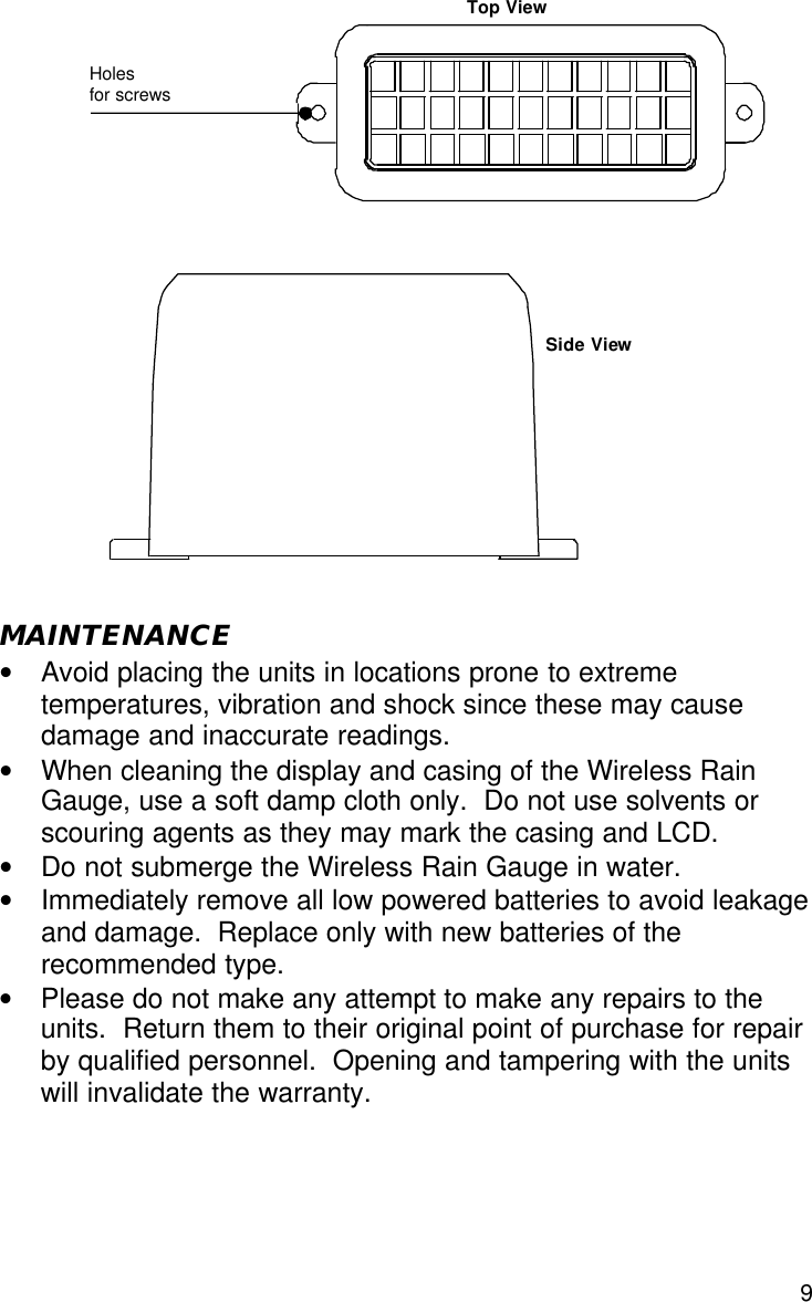  9                     MAINTENANCE • Avoid placing the units in locations prone to extreme temperatures, vibration and shock since these may cause damage and inaccurate readings. • When cleaning the display and casing of the Wireless Rain Gauge, use a soft damp cloth only.  Do not use solvents or scouring agents as they may mark the casing and LCD. • Do not submerge the Wireless Rain Gauge in water. • Immediately remove all low powered batteries to avoid leakage and damage.  Replace only with new batteries of the recommended type. • Please do not make any attempt to make any repairs to the units.  Return them to their original point of purchase for repair by qualified personnel.  Opening and tampering with the units will invalidate the warranty.      Holes  for screws Top View Side View 