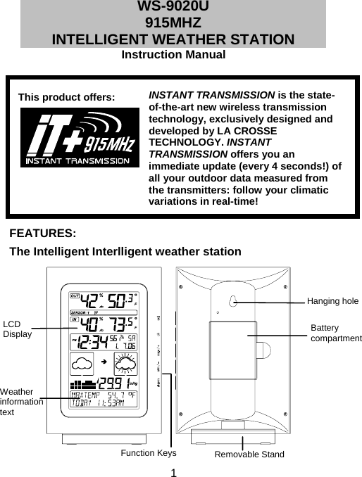  1WS-9020U 915MHZ INTELLIGENT WEATHER STATION  Instruction Manual            FEATURES:  The Intelligent Interlligent weather station                   INSTANT TRANSMISSION is the state-of-the-art new wireless transmission technology, exclusively designed and developed by LA CROSSE TECHNOLOGY. INSTANT TRANSMISSION offers you an immediate update (every 4 seconds!) of all your outdoor data measured from the transmitters: follow your climatic variations in real-time! This product offers: Hanging hole Battery compartment LCD Display Function Keys Removable Stand Weather information text 