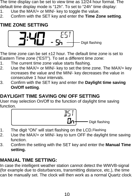  10The time display can be set to view time as 12/24 hour format. The default time display mode is “12h”. To set to “24h” time display: 1.  Use the MAX/+ or MIN/- key to toggle the value. 2.  Confirm with the SET key and enter the Time Zone setting.  TIME ZONE SETTING      The time zone can be set ±12 hour. The default time zone is set to Eastern Time zone (“EST”). To set a different time zone: 1.  The current time zone value starts flashing.  2.  Use the MAX/+ or MIN/- key to set the time zone. The MAX/+ key increases the value and the MIN/- key decreases the value in consecutive 1 hour intervals. 3.  Confirm with the SET key and enter the Daylight time saving On/Off setting.  DAYLIGHT TIME SAVING ON/ OFF SETTING User may selection On/Off to the function of daylight time saving function.     1.  The digit “ON” will start flashing on the LCD.  2.  Use the MAX/+ or MIN/- key to turn OFF the daylight time saving function. 3.  Confirm the setting with the SET key and enter the Manual Time setting.  MANUAL TIME SETTING: In case the intelligent weather station cannot detect the WWVB-signal (for example due to disturbances, transmitting distance, etc.), the time can be manually set. The clock will then work as a normal Quartz clock.  Digit flashing Flashing Digit flashing 