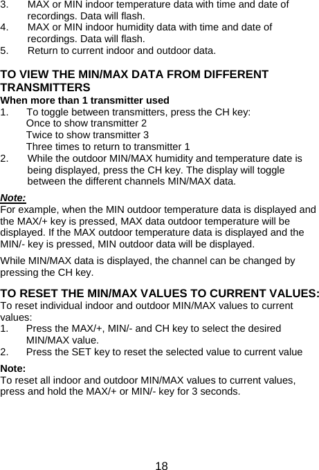  183.  MAX or MIN indoor temperature data with time and date of recordings. Data will flash. 4.  MAX or MIN indoor humidity data with time and date of recordings. Data will flash. 5.  Return to current indoor and outdoor data.  TO VIEW THE MIN/MAX DATA FROM DIFFERENT TRANSMITTERS When more than 1 transmitter used 1.  To toggle between transmitters, press the CH key: Once to show transmitter 2 Twice to show transmitter 3 Three times to return to transmitter 1 2.  While the outdoor MIN/MAX humidity and temperature date is being displayed, press the CH key. The display will toggle between the different channels MIN/MAX data.  Note: For example, when the MIN outdoor temperature data is displayed and the MAX/+ key is pressed, MAX data outdoor temperature will be displayed. If the MAX outdoor temperature data is displayed and the MIN/- key is pressed, MIN outdoor data will be displayed.  While MIN/MAX data is displayed, the channel can be changed by pressing the CH key.  TO RESET THE MIN/MAX VALUES TO CURRENT VALUES: To reset individual indoor and outdoor MIN/MAX values to current values: 1.  Press the MAX/+, MIN/- and CH key to select the desired MIN/MAX value. 2.  Press the SET key to reset the selected value to current value  Note: To reset all indoor and outdoor MIN/MAX values to current values, press and hold the MAX/+ or MIN/- key for 3 seconds.  
