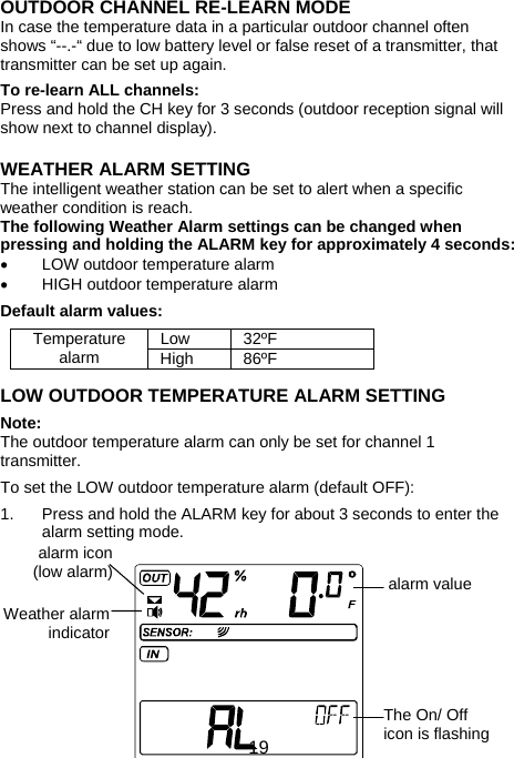  19OUTDOOR CHANNEL RE-LEARN MODE In case the temperature data in a particular outdoor channel often shows “--.-“ due to low battery level or false reset of a transmitter, that transmitter can be set up again.   To re-learn ALL channels: Press and hold the CH key for 3 seconds (outdoor reception signal will show next to channel display).   WEATHER ALARM SETTING The intelligent weather station can be set to alert when a specific weather condition is reach.  The following Weather Alarm settings can be changed when pressing and holding the ALARM key for approximately 4 seconds: •  LOW outdoor temperature alarm •  HIGH outdoor temperature alarm  Default alarm values:  Low 32ºF Temperature alarm  High 86ºF  LOW OUTDOOR TEMPERATURE ALARM SETTING  Note: The outdoor temperature alarm can only be set for channel 1 transmitter.  To set the LOW outdoor temperature alarm (default OFF):  1.  Press and hold the ALARM key for about 3 seconds to enter the   alarm setting mode.          The On/ Off icon is flashingWeather alarm indicator alarm icon (low alarm)  alarm value 