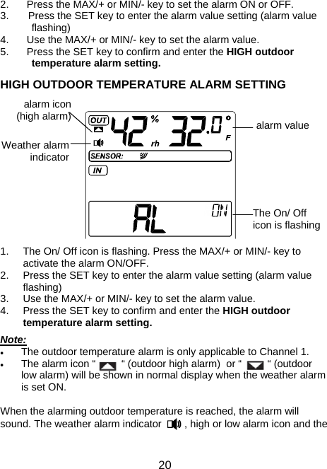  20 2.  Press the MAX/+ or MIN/- key to set the alarm ON or OFF. 3.  Press the SET key to enter the alarm value setting (alarm value flashing) 4.  Use the MAX/+ or MIN/- key to set the alarm value. 5.  Press the SET key to confirm and enter the HIGH outdoor temperature alarm setting.  HIGH OUTDOOR TEMPERATURE ALARM SETTING                               1.  The On/ Off icon is flashing. Press the MAX/+ or MIN/- key to activate the alarm ON/OFF. 2.  Press the SET key to enter the alarm value setting (alarm value flashing) 3.  Use the MAX/+ or MIN/- key to set the alarm value. 4.  Press the SET key to confirm and enter the HIGH outdoor temperature alarm setting.  Note: • The outdoor temperature alarm is only applicable to Channel 1. • The alarm icon “         “ (outdoor high alarm)  or “         “ (outdoor low alarm) will be shown in normal display when the weather alarm is set ON.   When the alarming outdoor temperature is reached, the alarm will sound. The weather alarm indicator        , high or low alarm icon and the The On/ Off icon is flashingWeather alarm indicator alarm icon (high alarm)  alarm value 