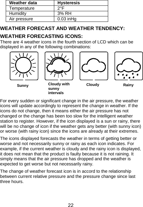  22Sunny Cloudy with sunny intervals      Cloudy  Rainy      Weather data  Hysteresis Temperature 2°F Humidity 3% RH Air pressure  0.03 inHg  WEATHER FORECAST AND WEATHER TENDENCY:  WEATHER FORECASTING ICONS: There are 4 weather icons in the fourth section of LCD which can be displayed in any of the following combinations:                                                         For every sudden or significant change in the air pressure, the weather icons will update accordingly to represent the change in weather. If the icons do not change, then it means either the air pressure has not changed or the change has been too slow for the intelligent weather station to register. However, if the icon displayed is a sun or rainy, there will be no change of icon if the weather gets any better (with sunny icon) or worse (with rainy icon) since the icons are already at their extremes.  The icons displayed forecasts the weather in terms of getting better or worse and not necessarily sunny or rainy as each icon indicates. For example, if the current weather is cloudy and the rainy icon is displayed, it does not mean that the product is faulty because it is not raining. It simply means that the air pressure has dropped and the weather is expected to get worse but not necessarily rainy.  The change of weather forecast icon is in accord to the relationship between current relative pressure and the pressure change since last three hours.   
