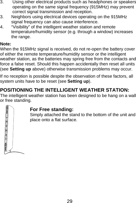  293.  Using other electrical products such as headphones or speakers operating on the same signal frequency (915MHz) may prevent correct signal transmission and reception. 3.  Neighbors using electrical devices operating on the 915MHz signal frequency can also cause interference. 4.  “Visibility” of the intelligent weather station and remote temperature/humidity sensor (e.g. through a window) increases the range.  Note:  When the 915MHz signal is received, do not re-open the battery cover of either the remote temperature/humidity sensor or the intelligent weather station, as the batteries may spring free from the contacts and force a false reset. Should this happen accidentally then reset all units (see Setting up above) otherwise transmission problems may occur.  If no reception is possible despite the observation of these factors, all system units have to be reset (see Setting up).  POSITIONING THE INTELLIGENT WEATHER STATION: The intelligent weather station has been designed to be hang on a wall or free standing.  For Free standing:  Simply attached the stand to the bottom of the unit and place onto a flat surface.             