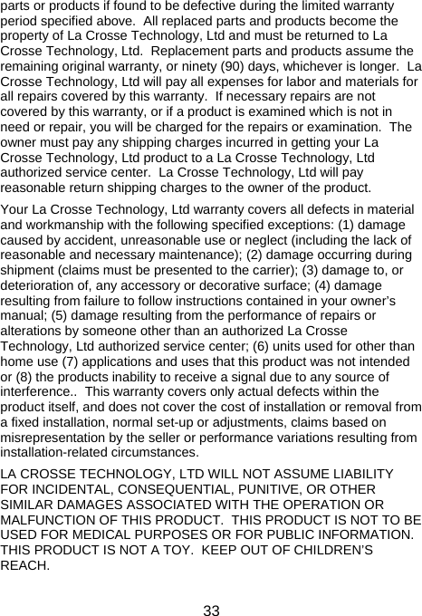  33parts or products if found to be defective during the limited warranty period specified above.  All replaced parts and products become the property of La Crosse Technology, Ltd and must be returned to La Crosse Technology, Ltd.  Replacement parts and products assume the remaining original warranty, or ninety (90) days, whichever is longer.  La Crosse Technology, Ltd will pay all expenses for labor and materials for all repairs covered by this warranty.  If necessary repairs are not covered by this warranty, or if a product is examined which is not in need or repair, you will be charged for the repairs or examination.  The owner must pay any shipping charges incurred in getting your La Crosse Technology, Ltd product to a La Crosse Technology, Ltd authorized service center.  La Crosse Technology, Ltd will pay reasonable return shipping charges to the owner of the product.  Your La Crosse Technology, Ltd warranty covers all defects in material and workmanship with the following specified exceptions: (1) damage caused by accident, unreasonable use or neglect (including the lack of reasonable and necessary maintenance); (2) damage occurring during shipment (claims must be presented to the carrier); (3) damage to, or deterioration of, any accessory or decorative surface; (4) damage resulting from failure to follow instructions contained in your owner’s manual; (5) damage resulting from the performance of repairs or alterations by someone other than an authorized La Crosse Technology, Ltd authorized service center; (6) units used for other than home use (7) applications and uses that this product was not intended or (8) the products inability to receive a signal due to any source of interference..  This warranty covers only actual defects within the product itself, and does not cover the cost of installation or removal from a fixed installation, normal set-up or adjustments, claims based on misrepresentation by the seller or performance variations resulting from installation-related circumstances.  LA CROSSE TECHNOLOGY, LTD WILL NOT ASSUME LIABILITY FOR INCIDENTAL, CONSEQUENTIAL, PUNITIVE, OR OTHER SIMILAR DAMAGES ASSOCIATED WITH THE OPERATION OR MALFUNCTION OF THIS PRODUCT.  THIS PRODUCT IS NOT TO BE USED FOR MEDICAL PURPOSES OR FOR PUBLIC INFORMATION.  THIS PRODUCT IS NOT A TOY.  KEEP OUT OF CHILDREN’S REACH.  