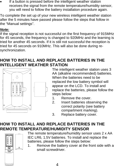 4•  If a button is pressed before the intelligent weather station receives the signal from the remote temperature/humidity sensor, you will need to follow the battery installation procedure again.  To complete the set up of your new wireless intelligent weather station after the 5 minutes have passed please follow the steps that follow in the “Manual settings”.  Note: If the signal reception is not successful on the first frequency of 915MHz for 45 seconds, the frequency is changed to 920MHz and the learning is tried for another 45 seconds. If it is still not successful the reception is tried for 45 seconds on 910MHz. This will also be done during re-synchronization.   HOW TO INSTALL AND REPLACE BATTERIES IN THE INTELLIGENT WEATHER STATION The intelligent weather station uses 3 AA (alkaline recommended) batteries. When the batteries need to be replaced the low battery symbol will appear on the LCD. To install and replace the batteries, please follow the steps below: 1.  Remove the cover. 2.  Insert batteries observing the correct polarity (see battery compartment marking). 3.  Replace battery cover.    HOW TO INSTALL AND REPLACE BATTERIES IN THE REMOTE TEMPERATURE/HUMIDITY SENSOR The remote temperature/humidity sensor uses 2 x AA IEC LR6, 1.5V batteries. To install and replace the batteries, please follow the steps below: 1.  Remove the battery cover at the front side with a small screwdriver.  